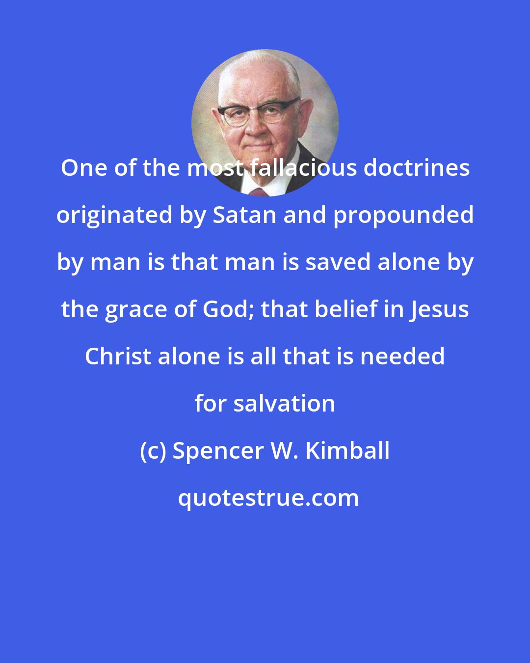 Spencer W. Kimball: One of the most fallacious doctrines originated by Satan and propounded by man is that man is saved alone by the grace of God; that belief in Jesus Christ alone is all that is needed for salvation