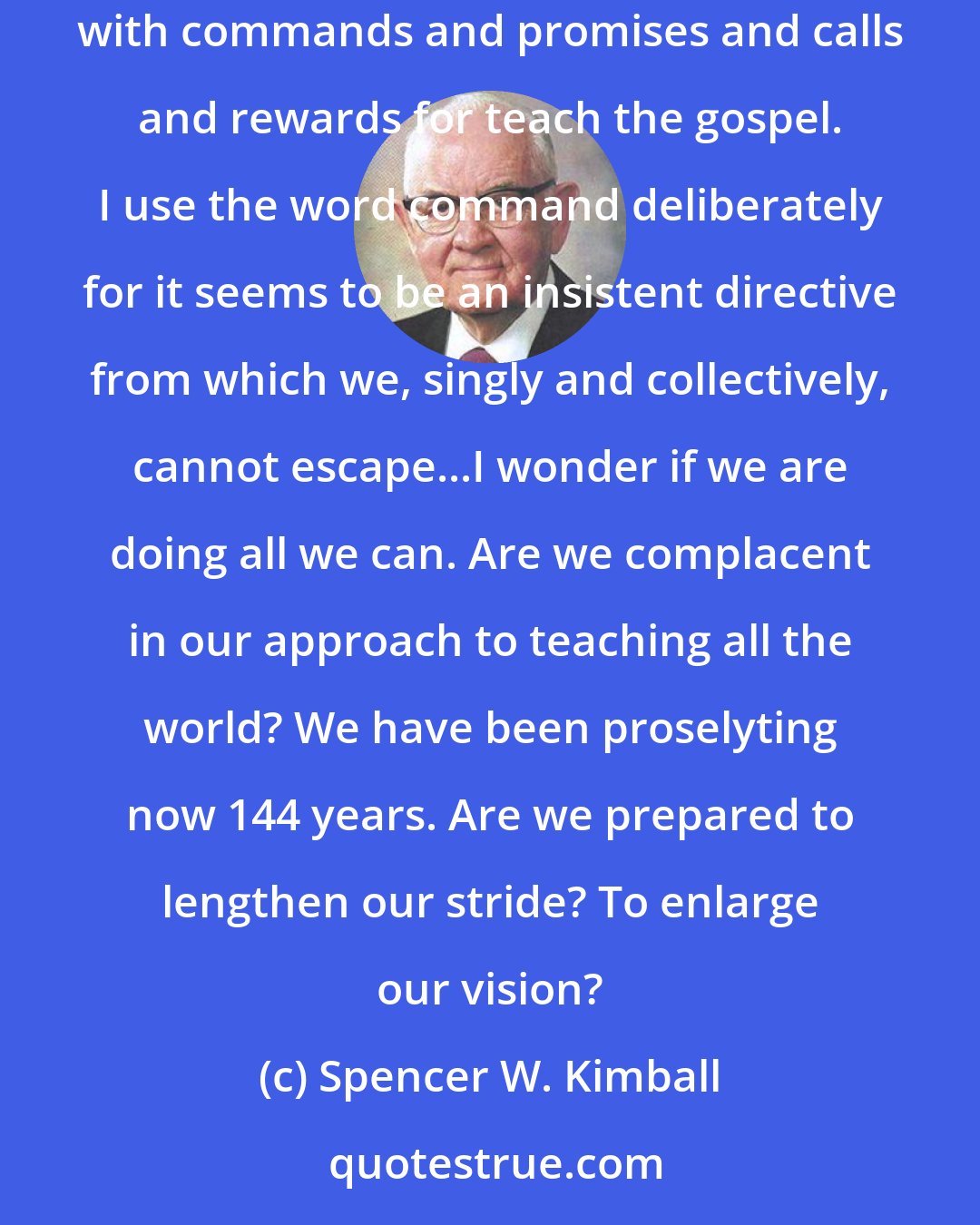 Spencer W. Kimball: Perhaps the greatest reason for missionary work is to give the world it's chance to hear and accept the gospel. The scriptures are replete with commands and promises and calls and rewards for teach the gospel. I use the word command deliberately for it seems to be an insistent directive from which we, singly and collectively, cannot escape...I wonder if we are doing all we can. Are we complacent in our approach to teaching all the world? We have been proselyting now 144 years. Are we prepared to lengthen our stride? To enlarge our vision?