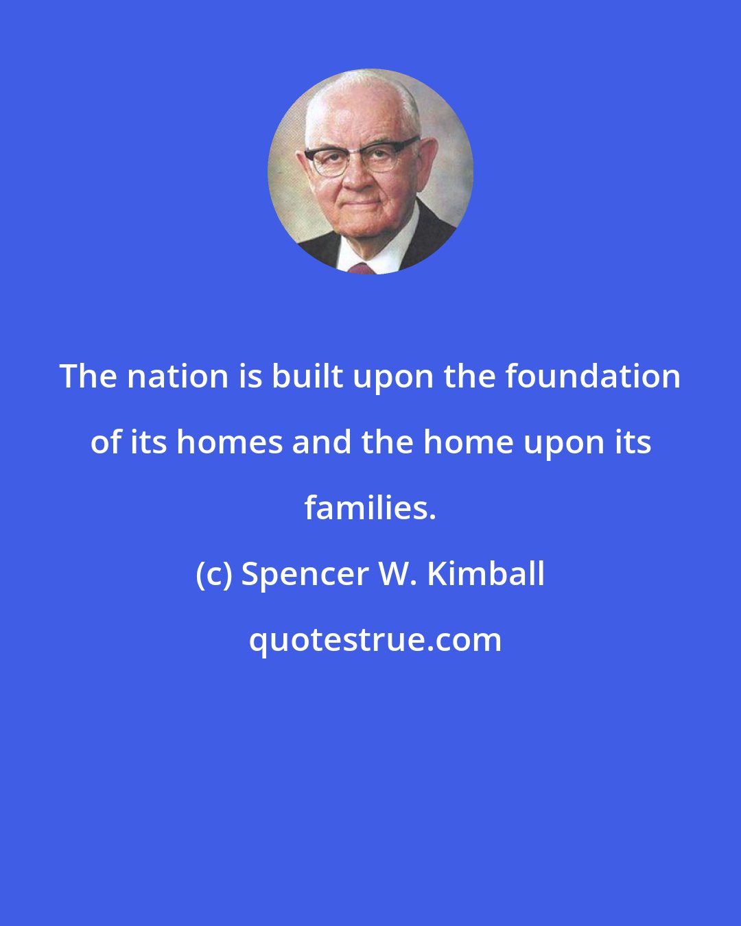 Spencer W. Kimball: The nation is built upon the foundation of its homes and the home upon its families.