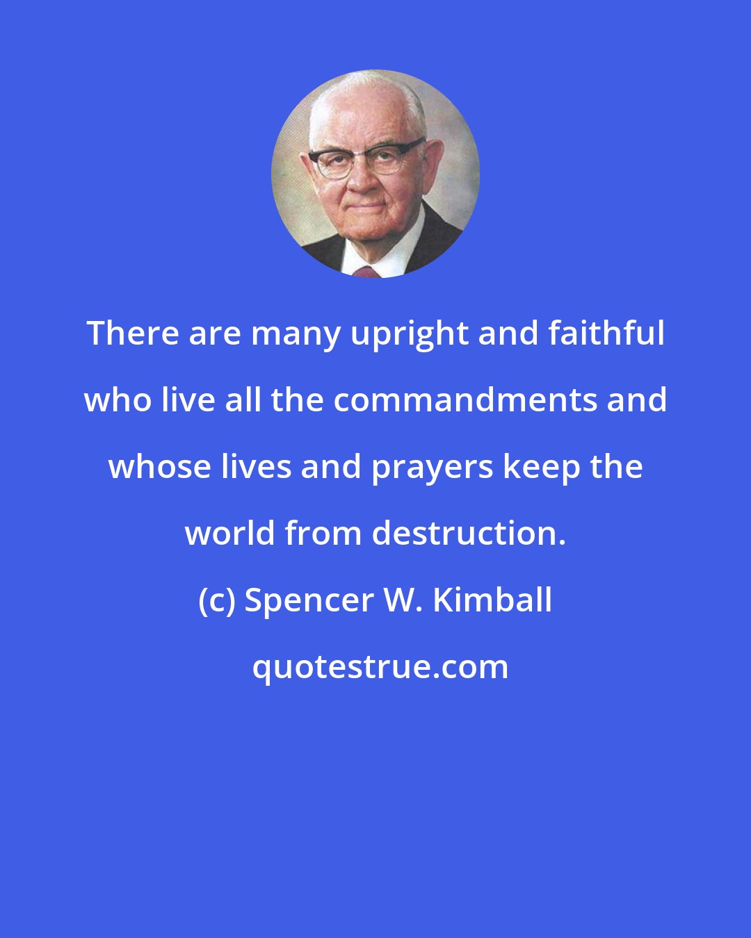 Spencer W. Kimball: There are many upright and faithful who live all the commandments and whose lives and prayers keep the world from destruction.