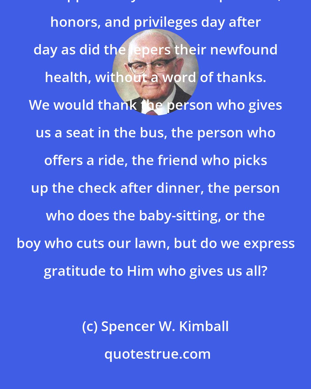 Spencer W. Kimball: Too often we take blessings for granted, like the sun, the air, health, and opportunity. Or we accept favors, honors, and privileges day after day as did the lepers their newfound health, without a word of thanks. We would thank the person who gives us a seat in the bus, the person who offers a ride, the friend who picks up the check after dinner, the person who does the baby-sitting, or the boy who cuts our lawn, but do we express gratitude to Him who gives us all?