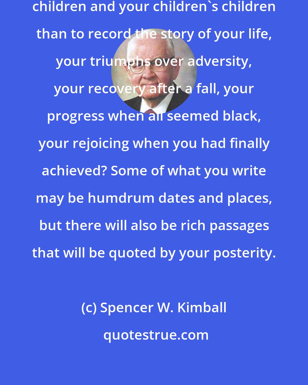 Spencer W. Kimball: What could you do better for your children and your children's children than to record the story of your life, your triumphs over adversity, your recovery after a fall, your progress when all seemed black, your rejoicing when you had finally achieved? Some of what you write may be humdrum dates and places, but there will also be rich passages that will be quoted by your posterity.