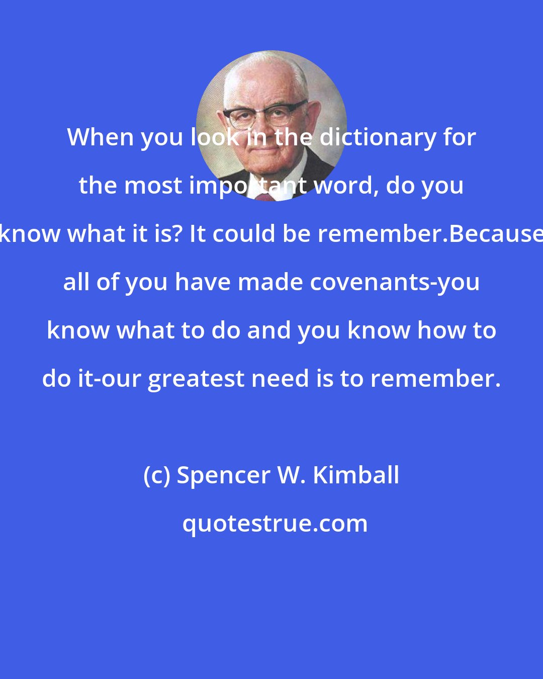 Spencer W. Kimball: When you look in the dictionary for the most important word, do you know what it is? It could be remember.Because all of you have made covenants-you know what to do and you know how to do it-our greatest need is to remember.