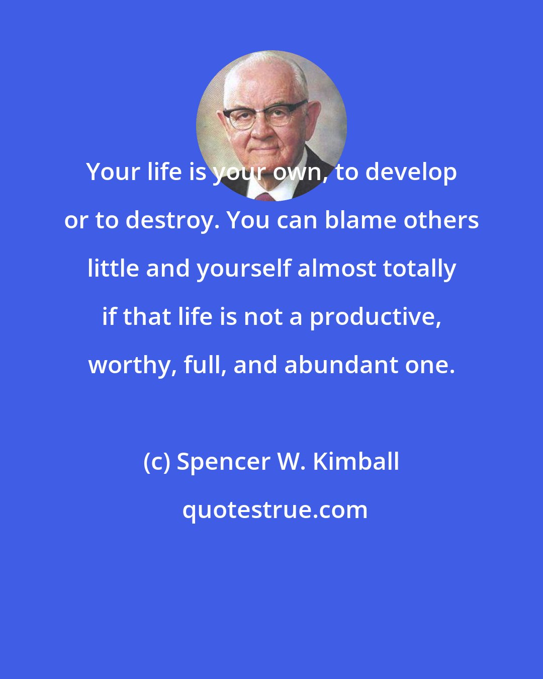 Spencer W. Kimball: Your life is your own, to develop or to destroy. You can blame others little and yourself almost totally if that life is not a productive, worthy, full, and abundant one.