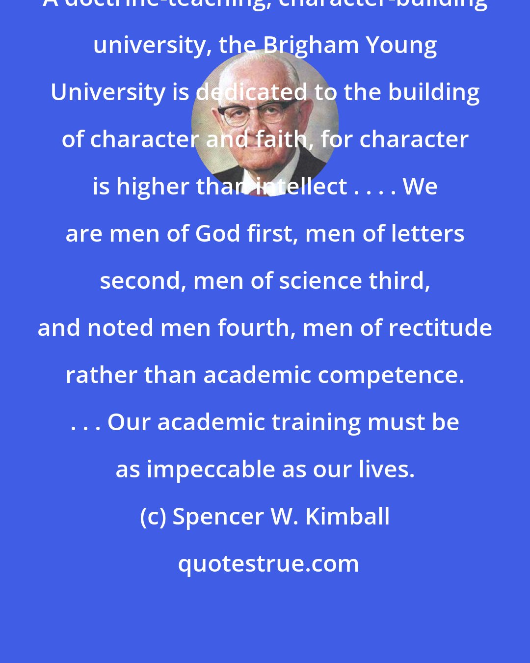 Spencer W. Kimball: A doctrine-teaching, character-building university, the Brigham Young University is dedicated to the building of character and faith, for character is higher than intellect . . . . We are men of God first, men of letters second, men of science third, and noted men fourth, men of rectitude rather than academic competence. . . . Our academic training must be as impeccable as our lives.