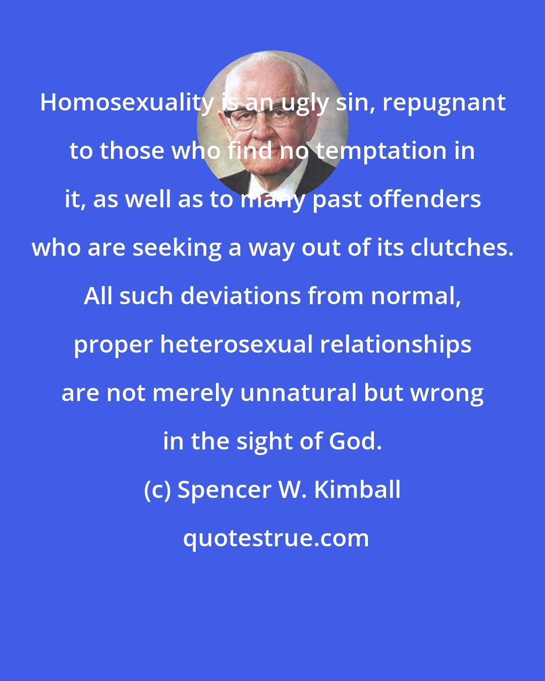 Spencer W. Kimball: Homosexuality is an ugly sin, repugnant to those who find no temptation in it, as well as to many past offenders who are seeking a way out of its clutches. All such deviations from normal, proper heterosexual relationships are not merely unnatural but wrong in the sight of God.