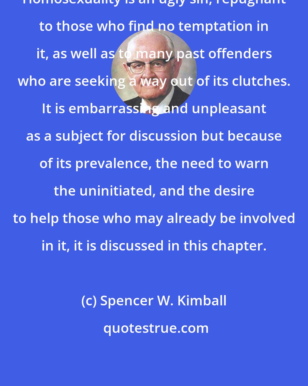 Spencer W. Kimball: Homosexuality is an ugly sin, repugnant to those who find no temptation in it, as well as to many past offenders who are seeking a way out of its clutches. It is embarrassing and unpleasant as a subject for discussion but because of its prevalence, the need to warn the uninitiated, and the desire to help those who may already be involved in it, it is discussed in this chapter.