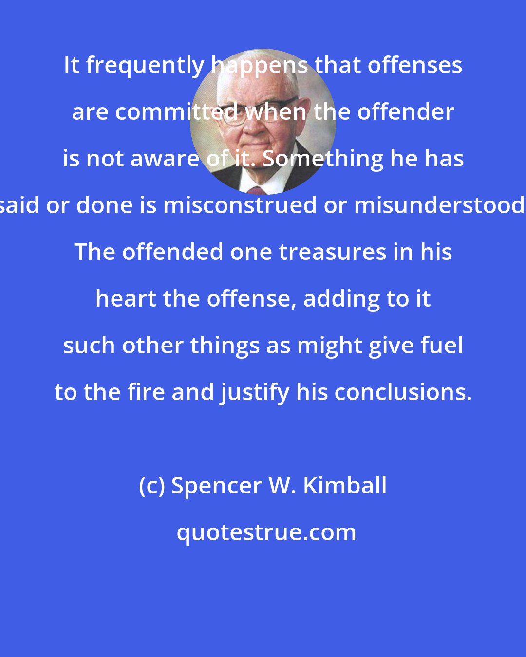 Spencer W. Kimball: It frequently happens that offenses are committed when the offender is not aware of it. Something he has said or done is misconstrued or misunderstood. The offended one treasures in his heart the offense, adding to it such other things as might give fuel to the fire and justify his conclusions.