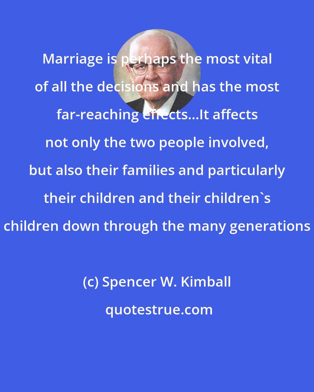 Spencer W. Kimball: Marriage is perhaps the most vital of all the decisions and has the most far-reaching effects...It affects not only the two people involved, but also their families and particularly their children and their children's children down through the many generations