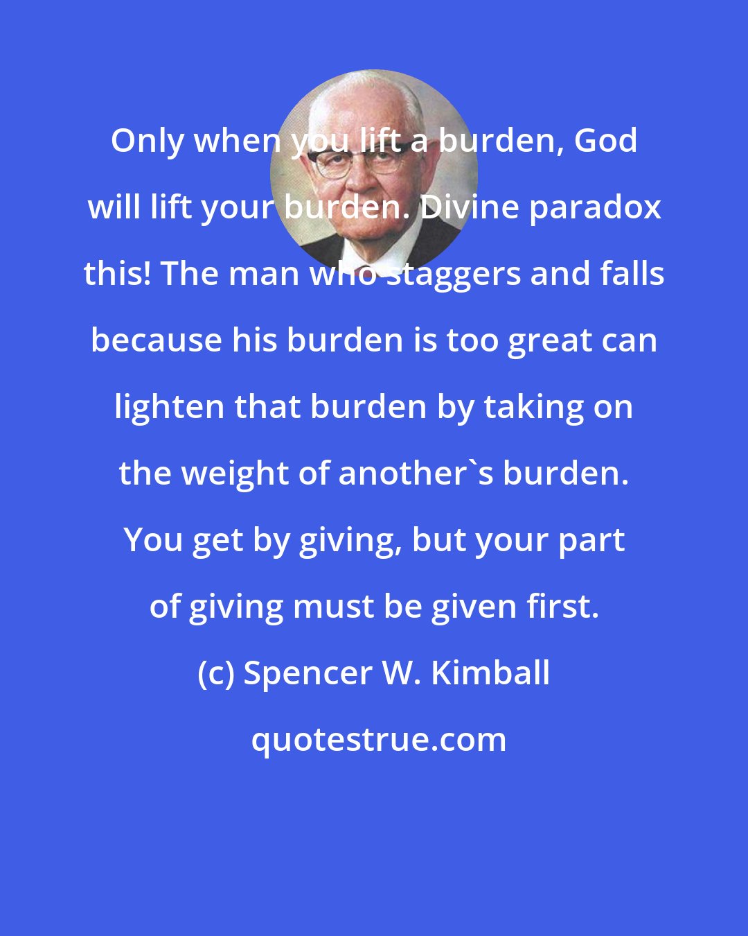 Spencer W. Kimball: Only when you lift a burden, God will lift your burden. Divine paradox this! The man who staggers and falls because his burden is too great can lighten that burden by taking on the weight of another's burden. You get by giving, but your part of giving must be given first.