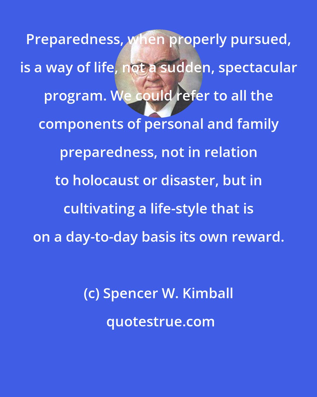 Spencer W. Kimball: Preparedness, when properly pursued, is a way of life, not a sudden, spectacular program. We could refer to all the components of personal and family preparedness, not in relation to holocaust or disaster, but in cultivating a life-style that is on a day-to-day basis its own reward.