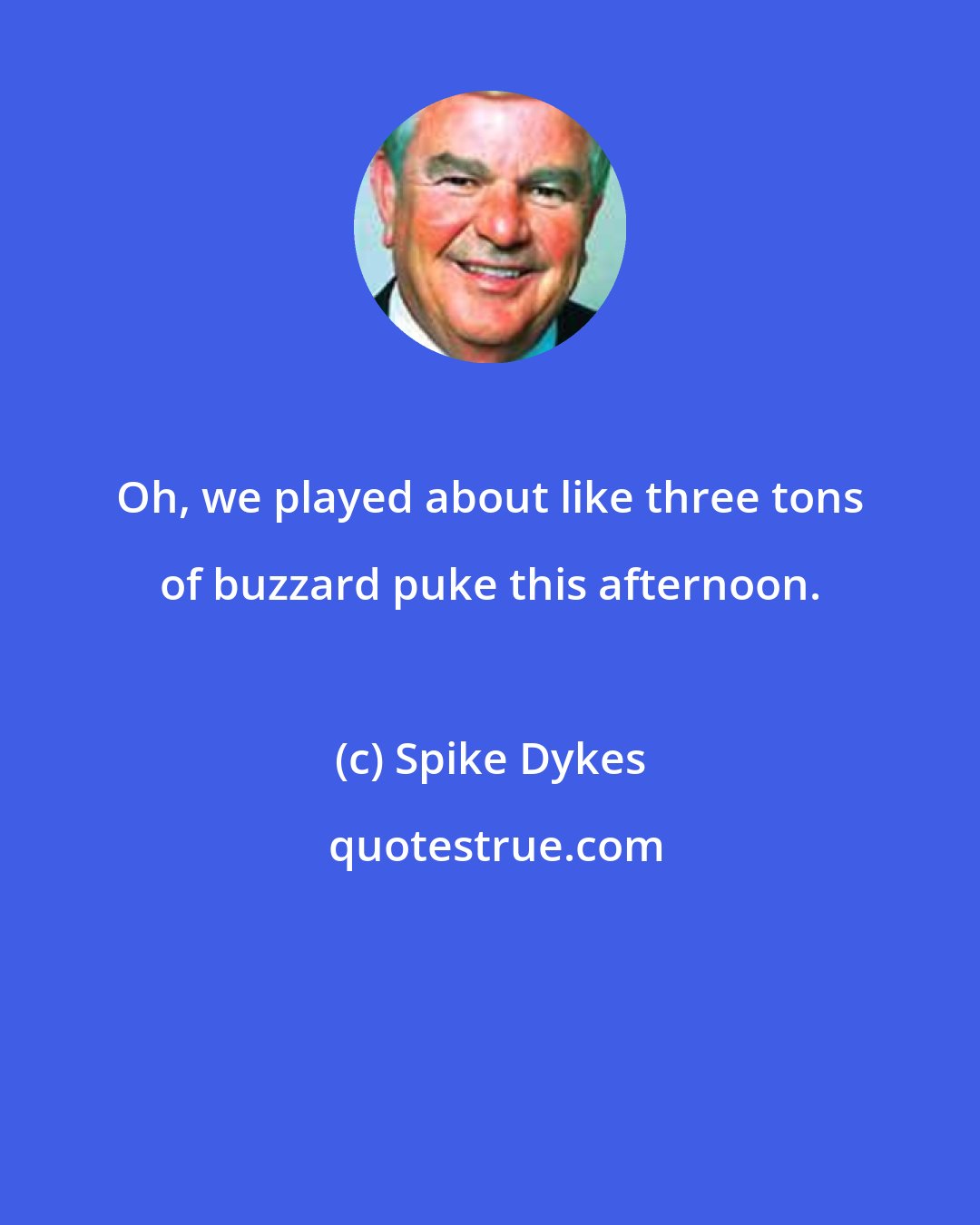 Spike Dykes: Oh, we played about like three tons of buzzard puke this afternoon.