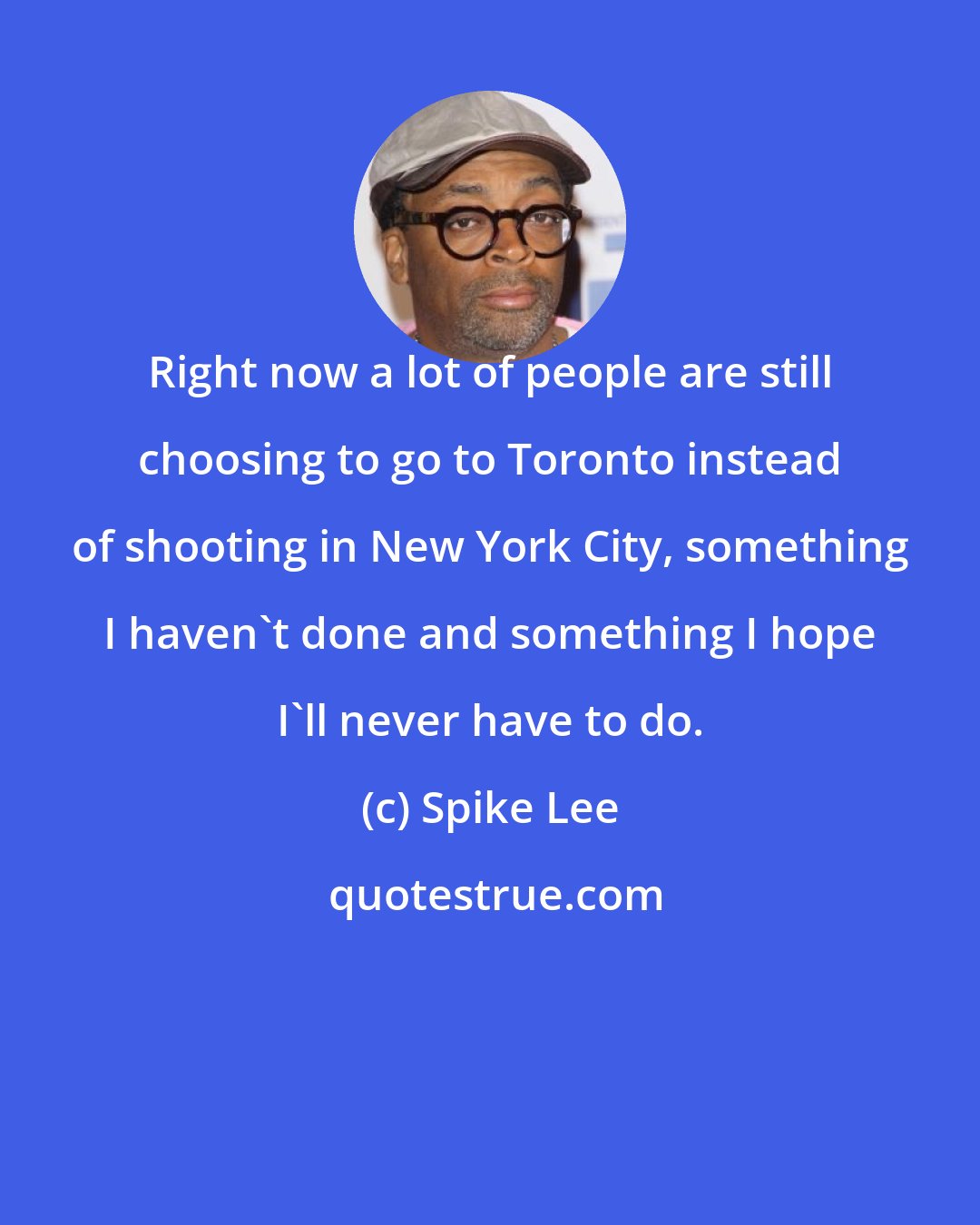 Spike Lee: Right now a lot of people are still choosing to go to Toronto instead of shooting in New York City, something I haven't done and something I hope I'll never have to do.