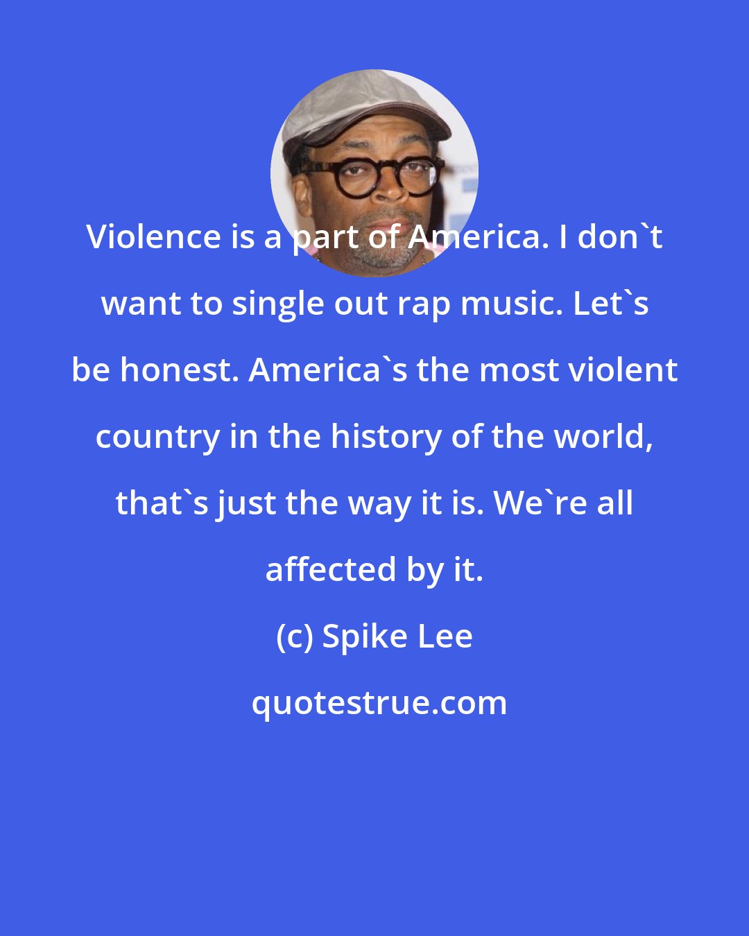 Spike Lee: Violence is a part of America. I don't want to single out rap music. Let's be honest. America's the most violent country in the history of the world, that's just the way it is. We're all affected by it.