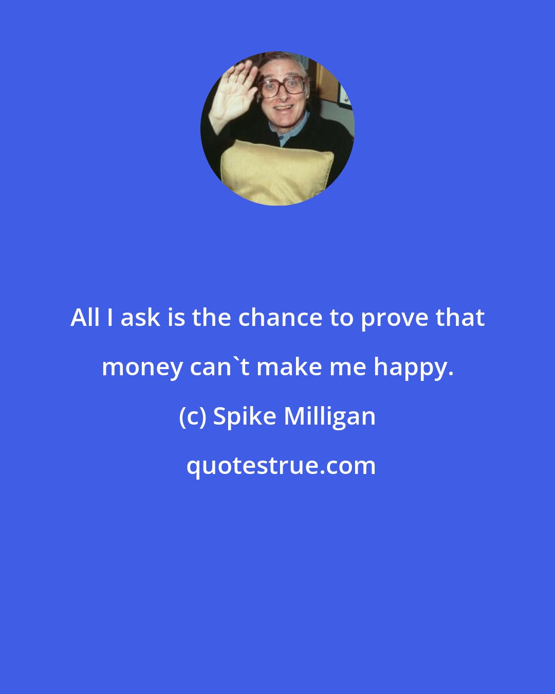 Spike Milligan: All I ask is the chance to prove that money can't make me happy.