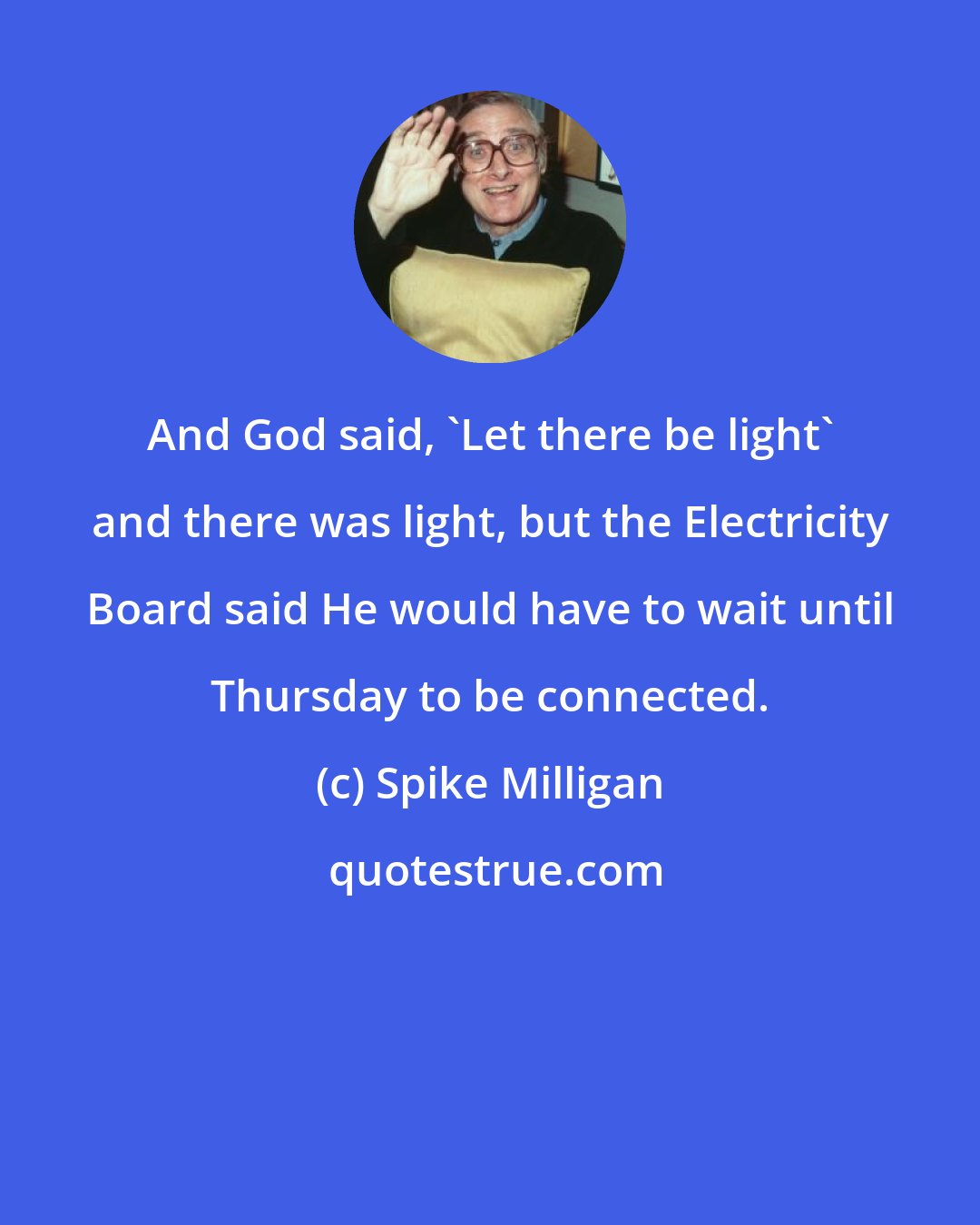 Spike Milligan: And God said, 'Let there be light' and there was light, but the Electricity Board said He would have to wait until Thursday to be connected.