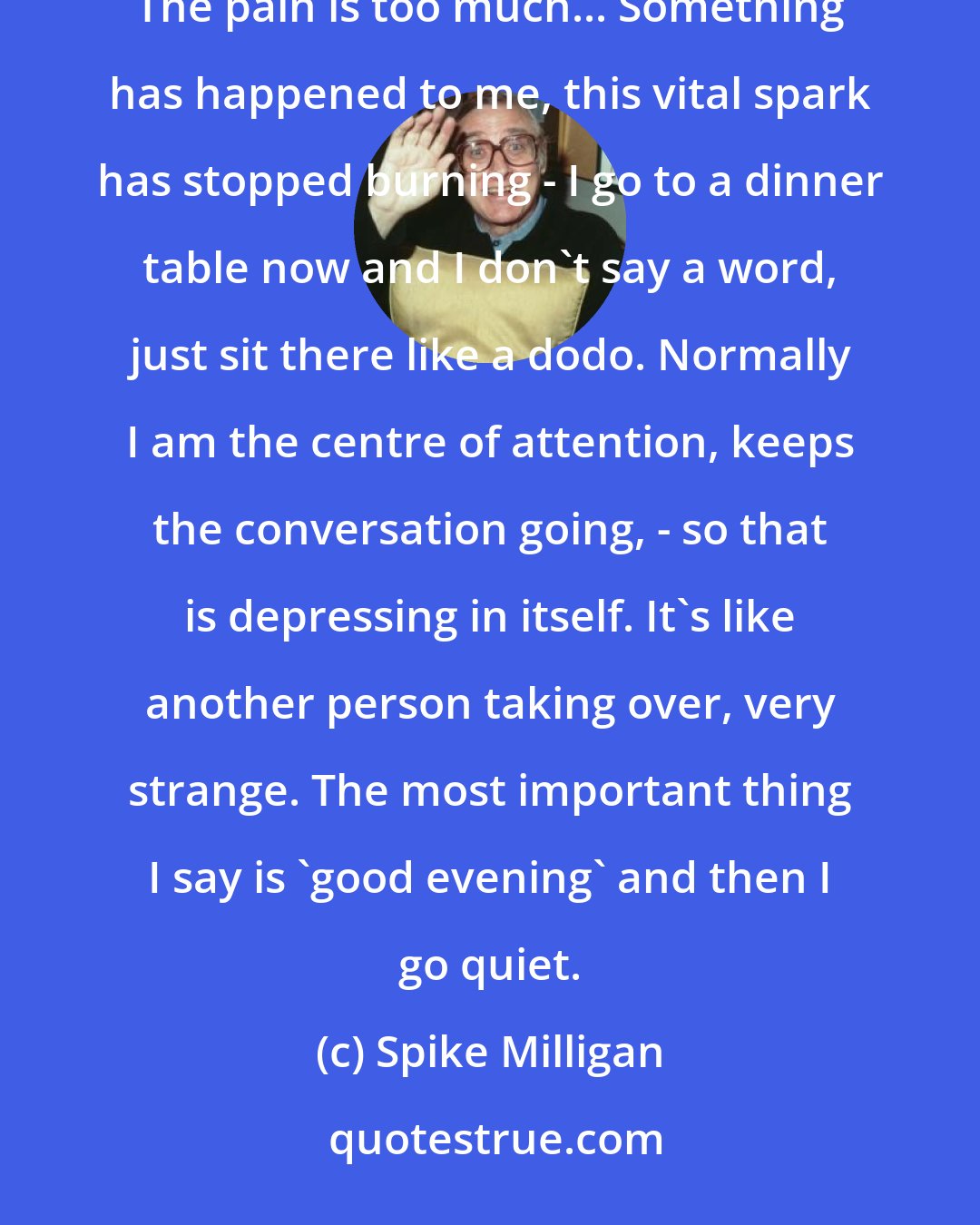 Spike Milligan: I have got so low that I have asked to be hospitalized and for deep narcosis (sleep). I cannot stand being awake. The pain is too much... Something has happened to me, this vital spark has stopped burning - I go to a dinner table now and I don't say a word, just sit there like a dodo. Normally I am the centre of attention, keeps the conversation going, - so that is depressing in itself. It's like another person taking over, very strange. The most important thing I say is 'good evening' and then I go quiet.