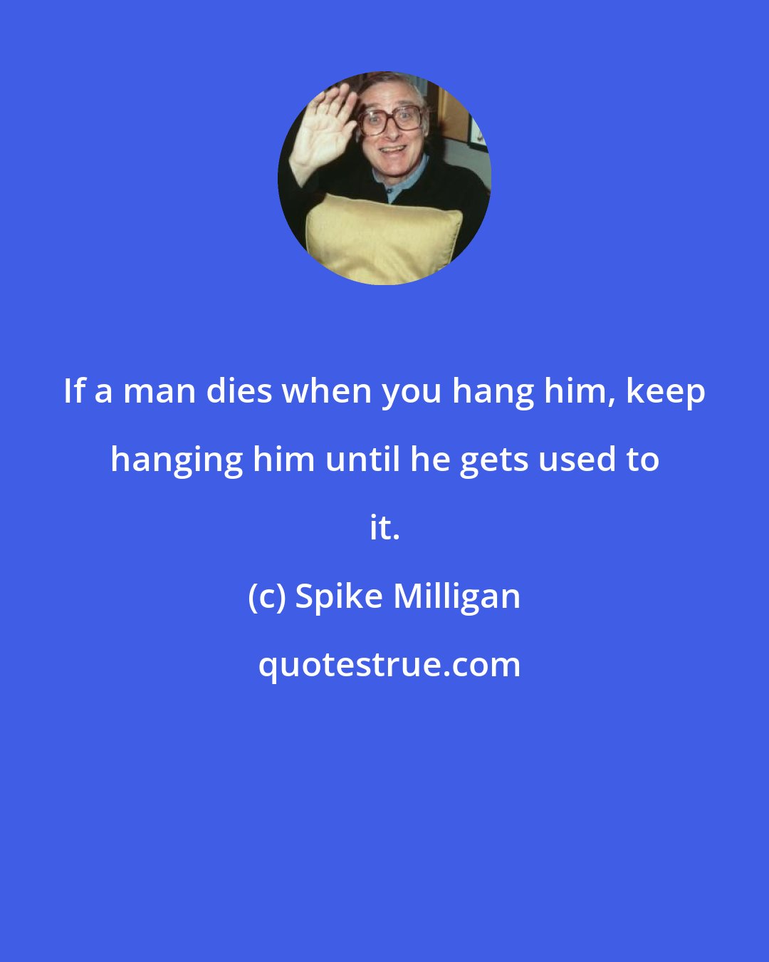 Spike Milligan: If a man dies when you hang him, keep hanging him until he gets used to it.
