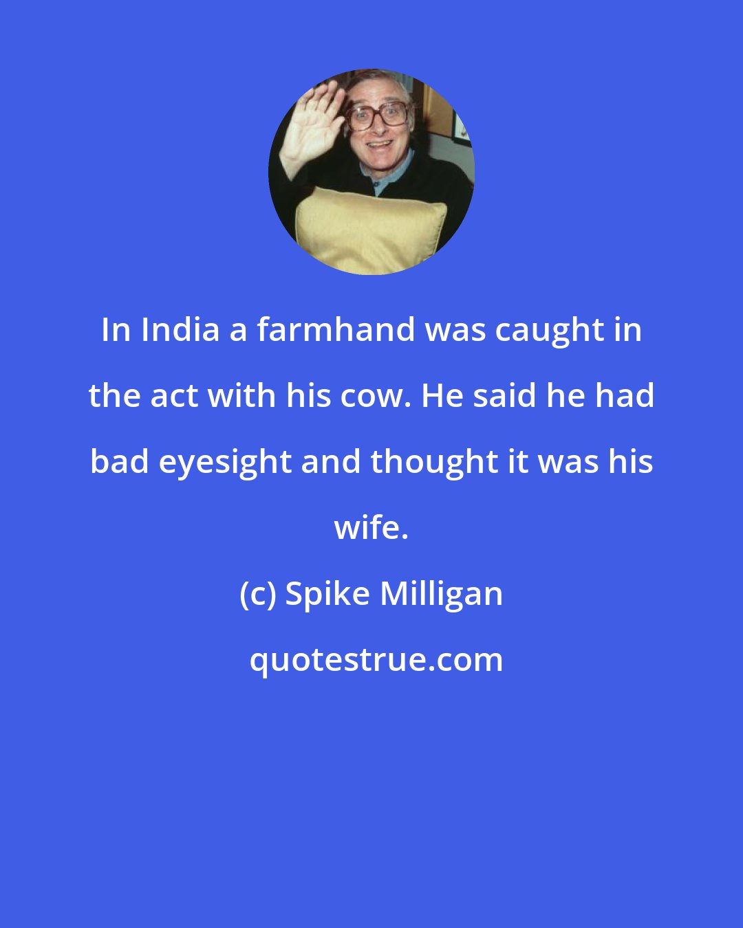 Spike Milligan: In India a farmhand was caught in the act with his cow. He said he had bad eyesight and thought it was his wife.