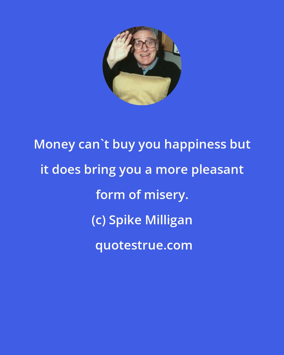 Spike Milligan: Money can't buy you happiness but it does bring you a more pleasant form of misery.