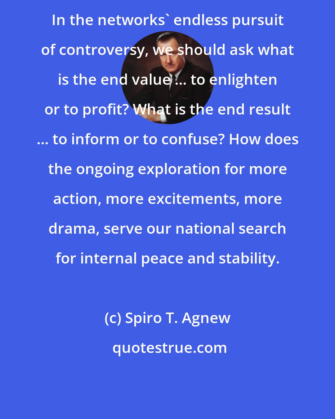 Spiro T. Agnew: In the networks' endless pursuit of controversy, we should ask what is the end value ... to enlighten or to profit? What is the end result ... to inform or to confuse? How does the ongoing exploration for more action, more excitements, more drama, serve our national search for internal peace and stability.