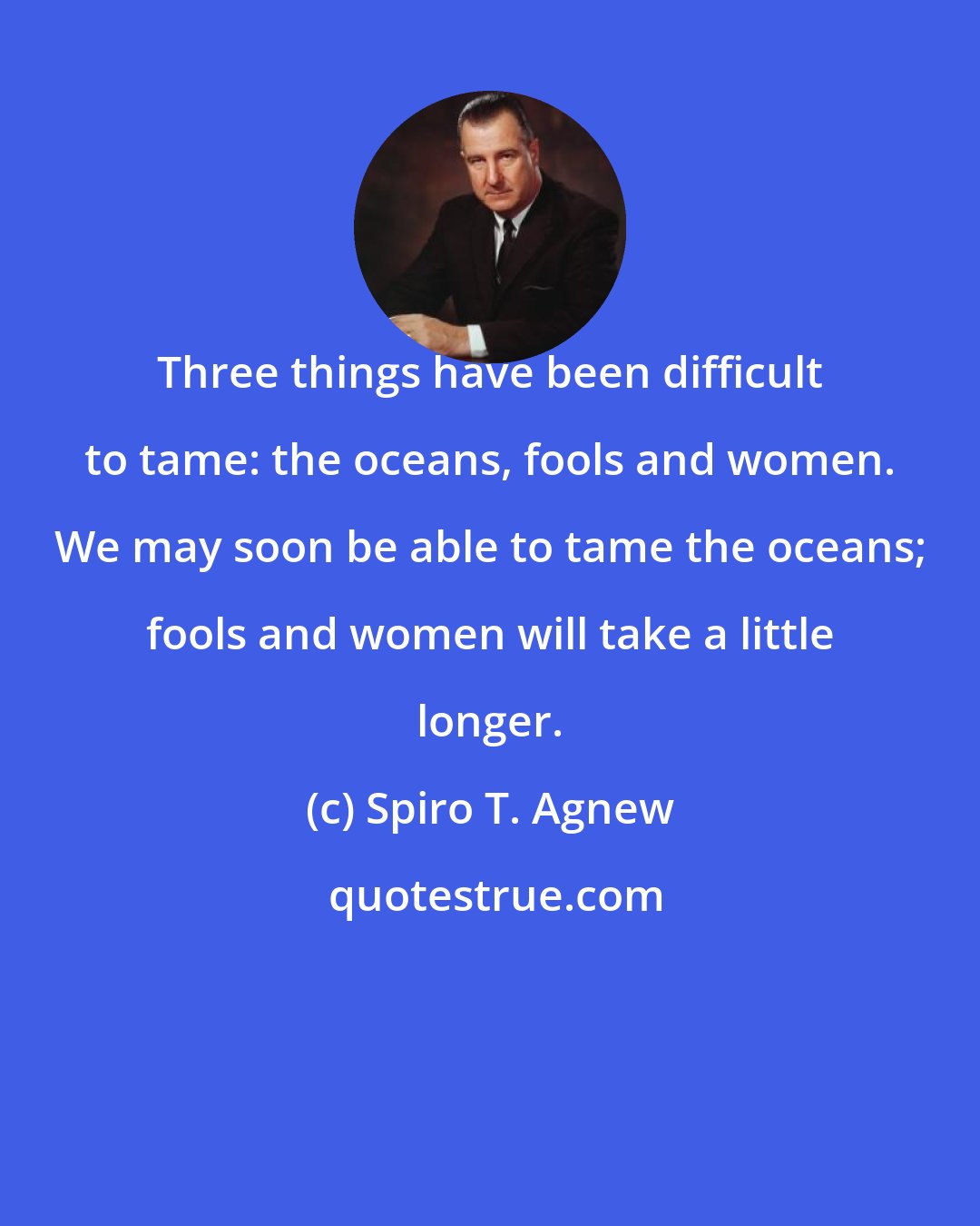 Spiro T. Agnew: Three things have been difficult to tame: the oceans, fools and women. We may soon be able to tame the oceans; fools and women will take a little longer.