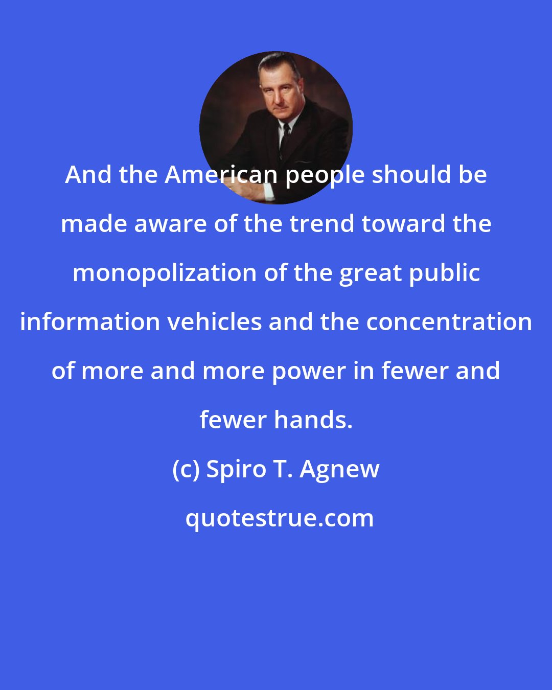 Spiro T. Agnew: And the American people should be made aware of the trend toward the monopolization of the great public information vehicles and the concentration of more and more power in fewer and fewer hands.