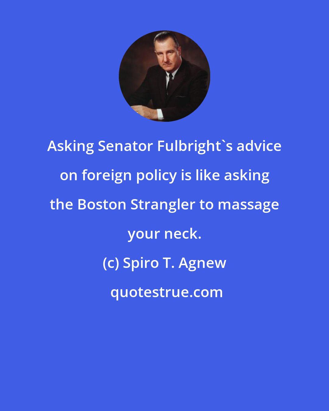 Spiro T. Agnew: Asking Senator Fulbright's advice on foreign policy is like asking the Boston Strangler to massage your neck.