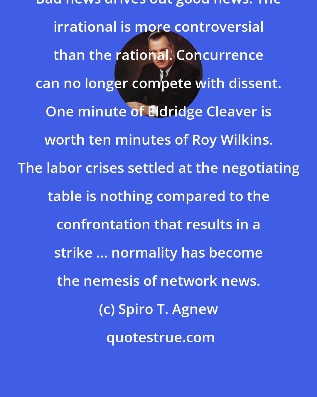 Spiro T. Agnew: Bad news drives out good news. The irrational is more controversial than the rational. Concurrence can no longer compete with dissent. One minute of Eldridge Cleaver is worth ten minutes of Roy Wilkins. The labor crises settled at the negotiating table is nothing compared to the confrontation that results in a strike ... normality has become the nemesis of network news.