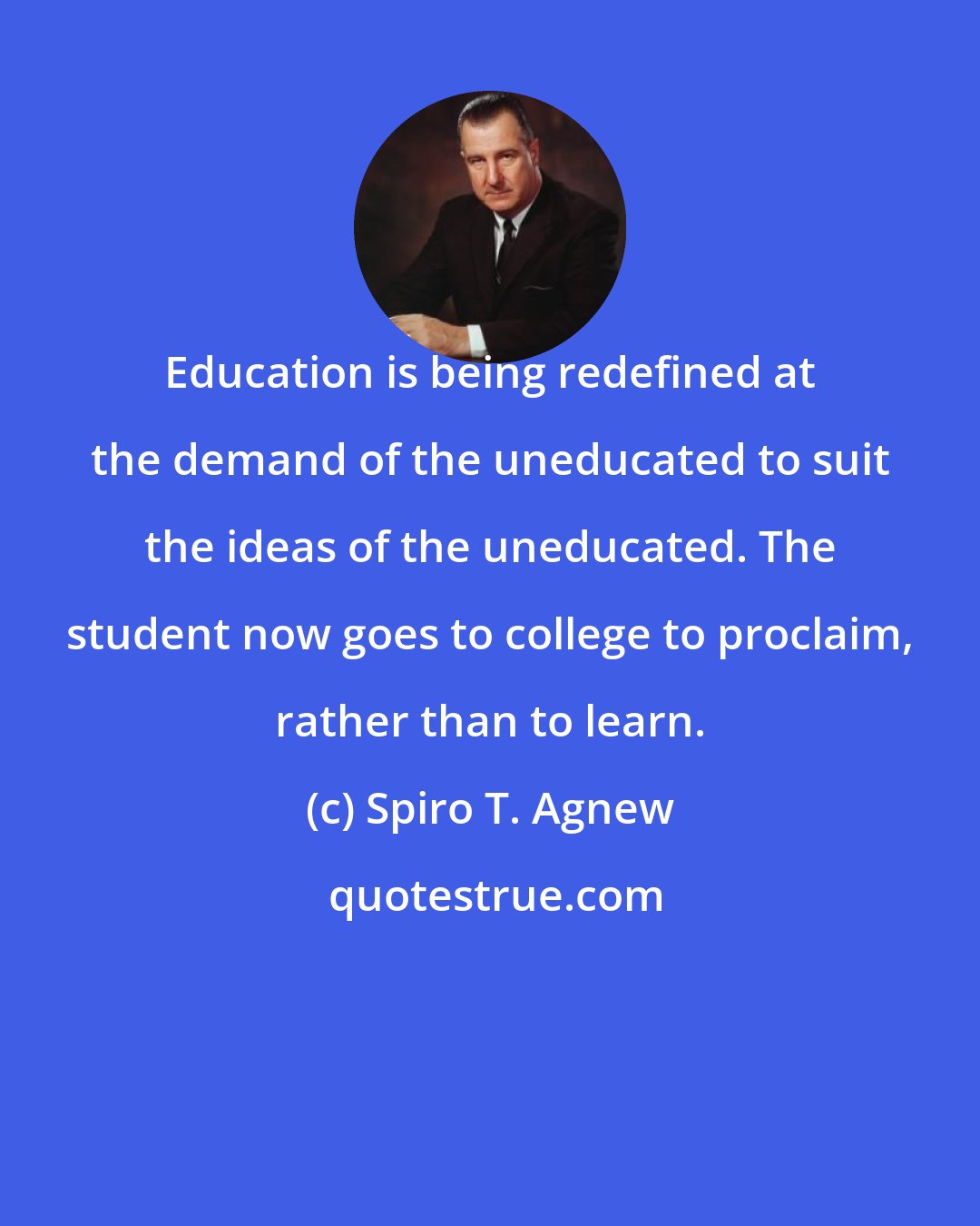 Spiro T. Agnew: Education is being redefined at the demand of the uneducated to suit the ideas of the uneducated. The student now goes to college to proclaim, rather than to learn.