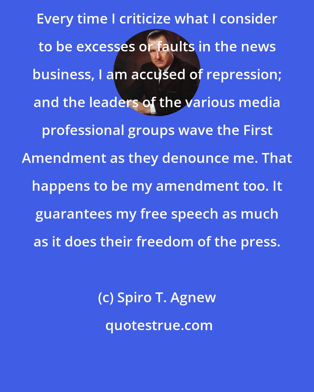 Spiro T. Agnew: Every time I criticize what I consider to be excesses or faults in the news business, I am accused of repression; and the leaders of the various media professional groups wave the First Amendment as they denounce me. That happens to be my amendment too. It guarantees my free speech as much as it does their freedom of the press.