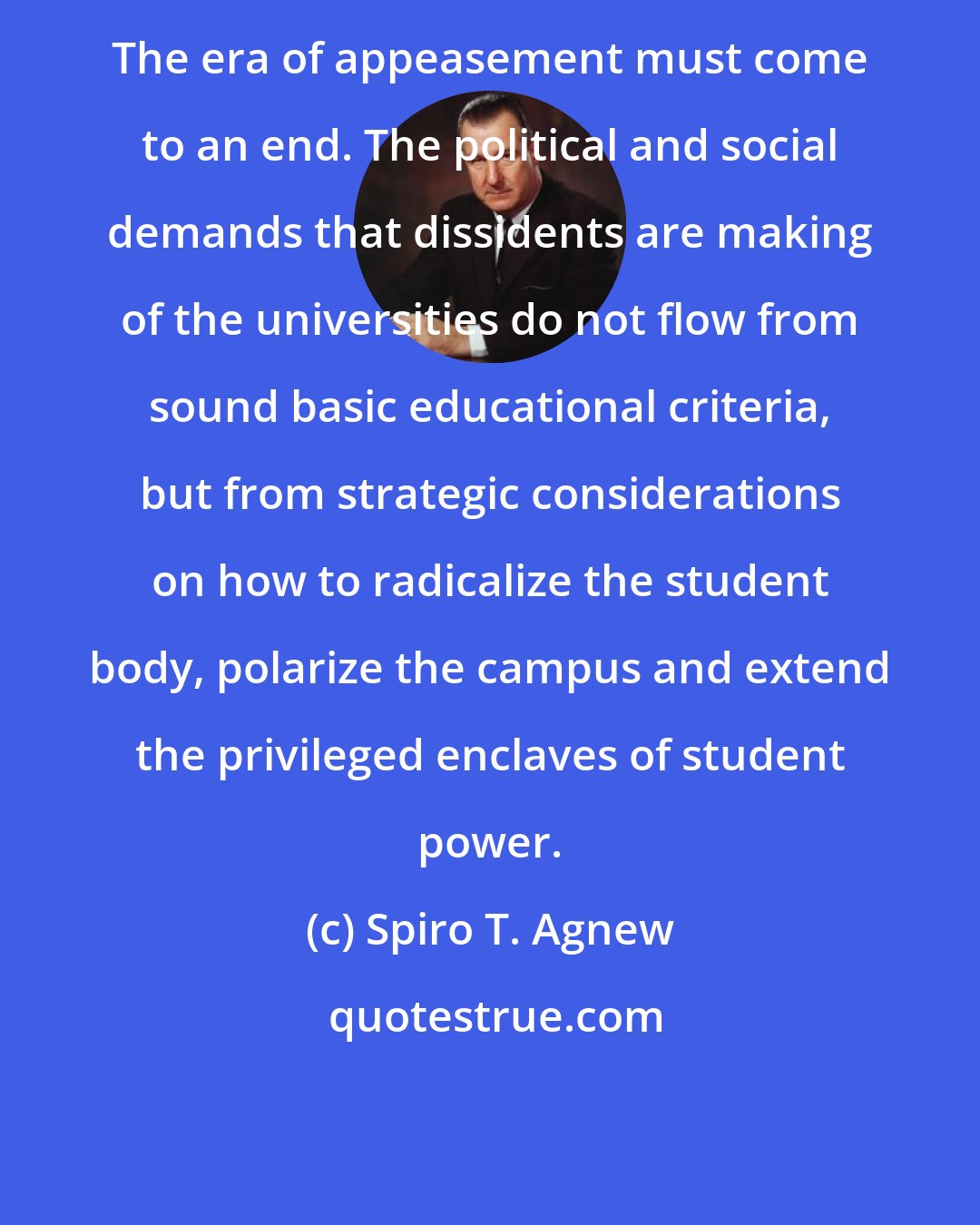 Spiro T. Agnew: The era of appeasement must come to an end. The political and social demands that dissidents are making of the universities do not flow from sound basic educational criteria, but from strategic considerations on how to radicalize the student body, polarize the campus and extend the privileged enclaves of student power.