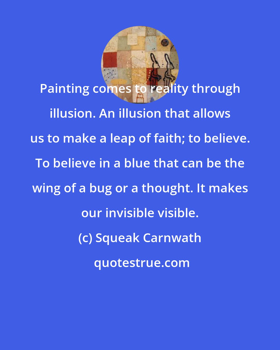 Squeak Carnwath: Painting comes to reality through illusion. An illusion that allows us to make a leap of faith; to believe. To believe in a blue that can be the wing of a bug or a thought. It makes our invisible visible.