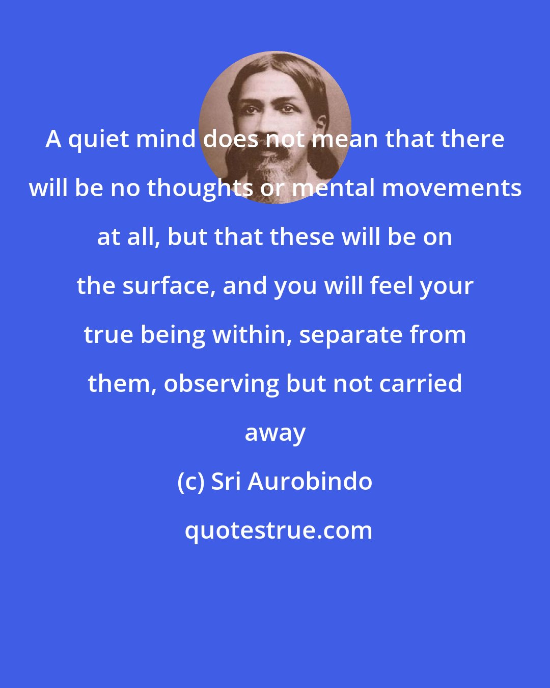 Sri Aurobindo: A quiet mind does not mean that there will be no thoughts or mental movements at all, but that these will be on the surface, and you will feel your true being within, separate from them, observing but not carried away