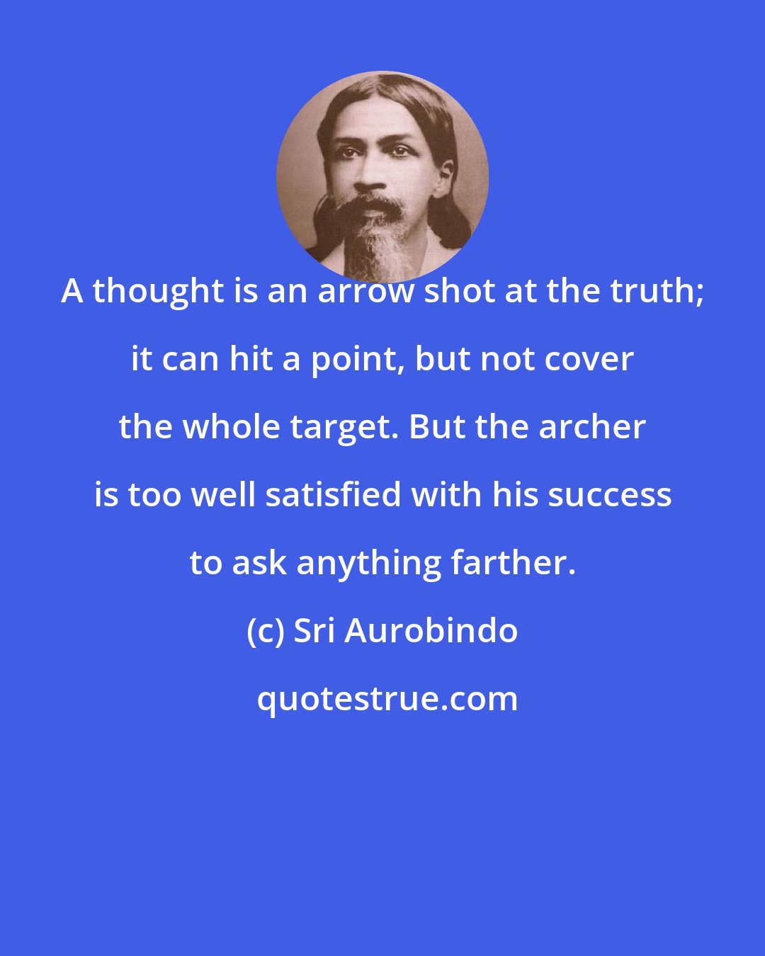 Sri Aurobindo: A thought is an arrow shot at the truth; it can hit a point, but not cover the whole target. But the archer is too well satisfied with his success to ask anything farther.