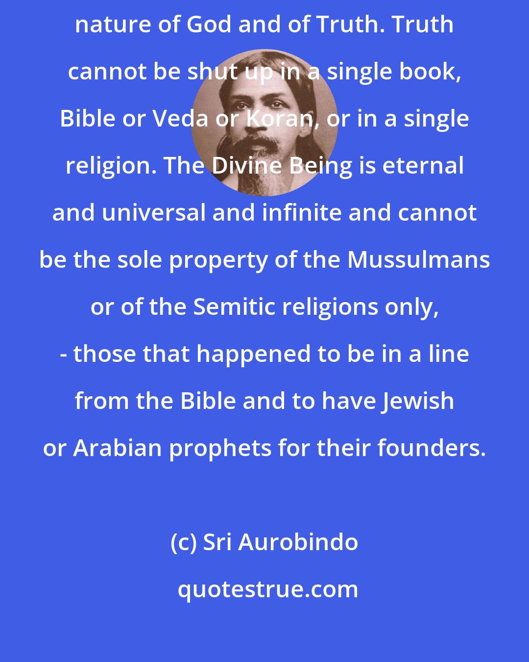 Sri Aurobindo: All fanaticism is false, because it is a contradiction of the very nature of God and of Truth. Truth cannot be shut up in a single book, Bible or Veda or Koran, or in a single religion. The Divine Being is eternal and universal and infinite and cannot be the sole property of the Mussulmans or of the Semitic religions only, - those that happened to be in a line from the Bible and to have Jewish or Arabian prophets for their founders.