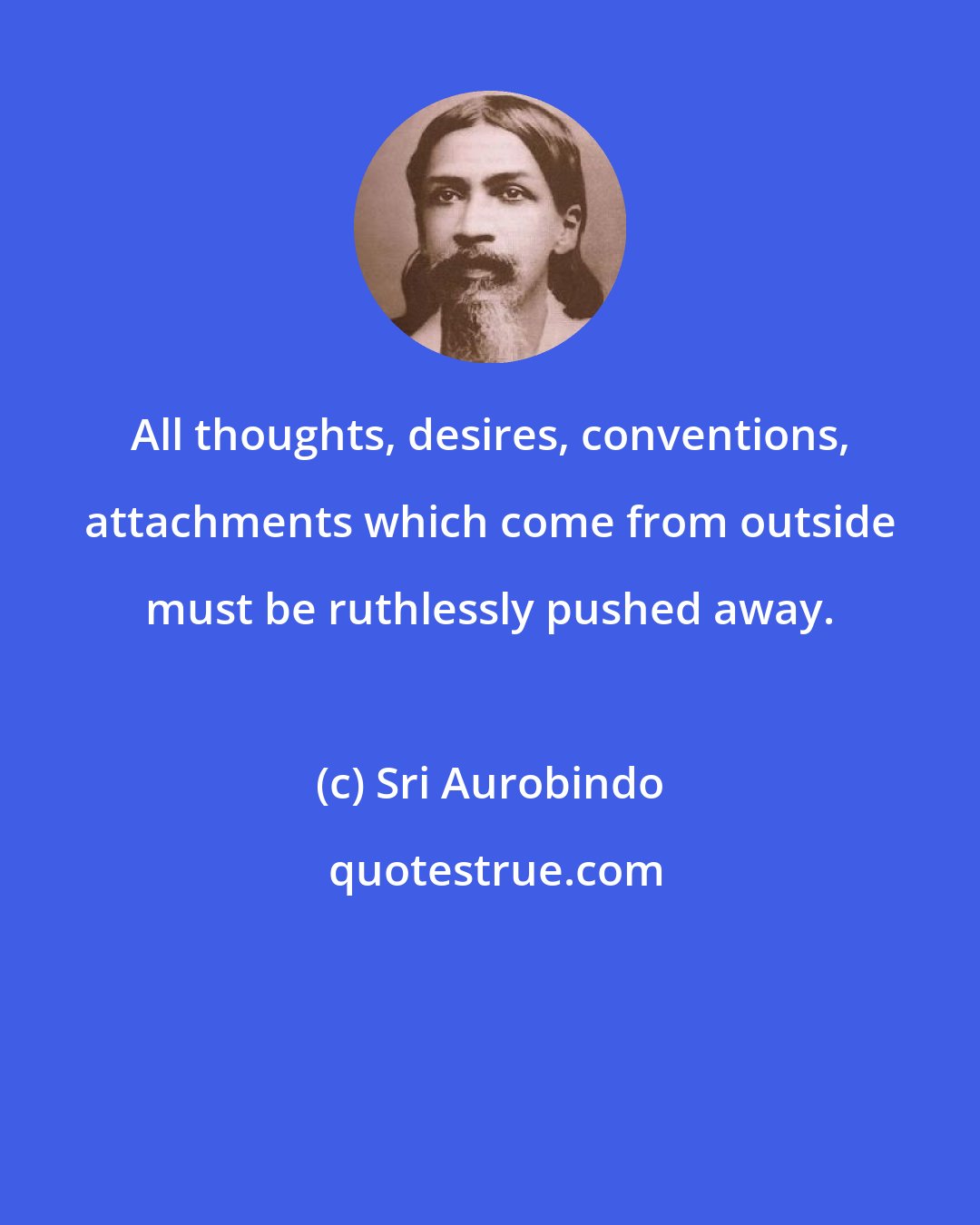 Sri Aurobindo: All thoughts, desires, conventions, attachments which come from outside must be ruthlessly pushed away.