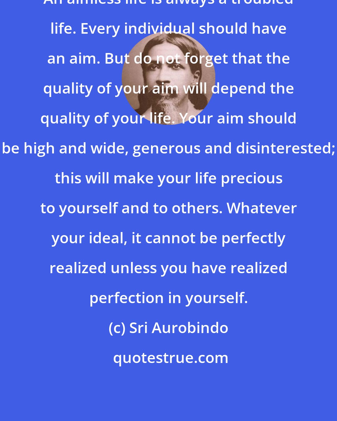 Sri Aurobindo: An aimless life is always a troubled life. Every individual should have an aim. But do not forget that the quality of your aim will depend the quality of your life. Your aim should be high and wide, generous and disinterested; this will make your life precious to yourself and to others. Whatever your ideal, it cannot be perfectly realized unless you have realized perfection in yourself.