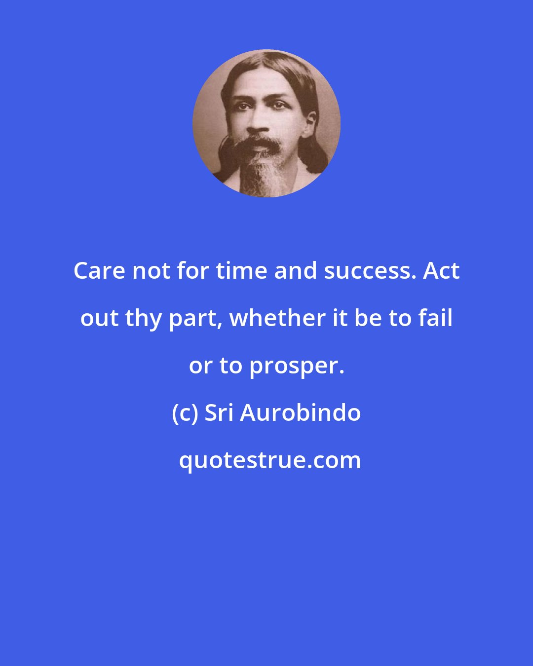 Sri Aurobindo: Care not for time and success. Act out thy part, whether it be to fail or to prosper.