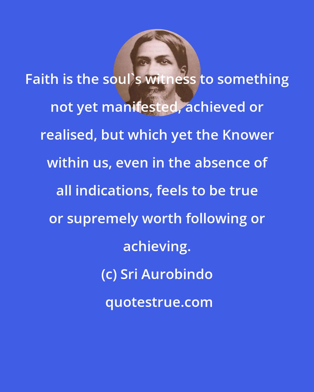 Sri Aurobindo: Faith is the soul's witness to something not yet manifested, achieved or realised, but which yet the Knower within us, even in the absence of all indications, feels to be true or supremely worth following or achieving.