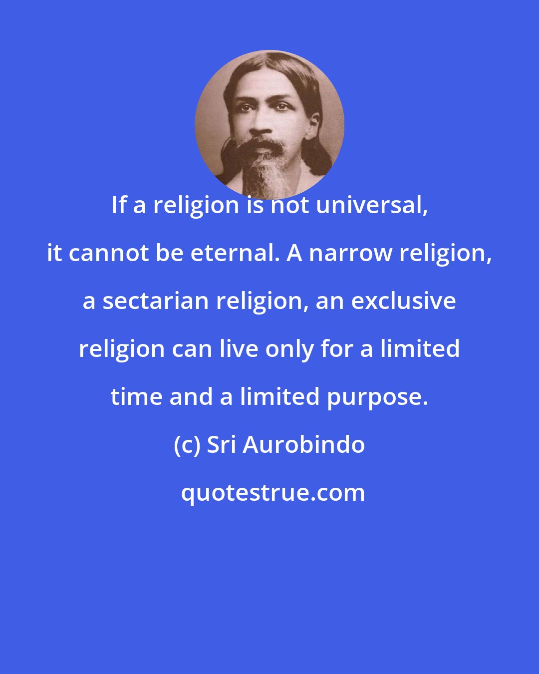 Sri Aurobindo: If a religion is not universal, it cannot be eternal. A narrow religion, a sectarian religion, an exclusive religion can live only for a limited time and a limited purpose.