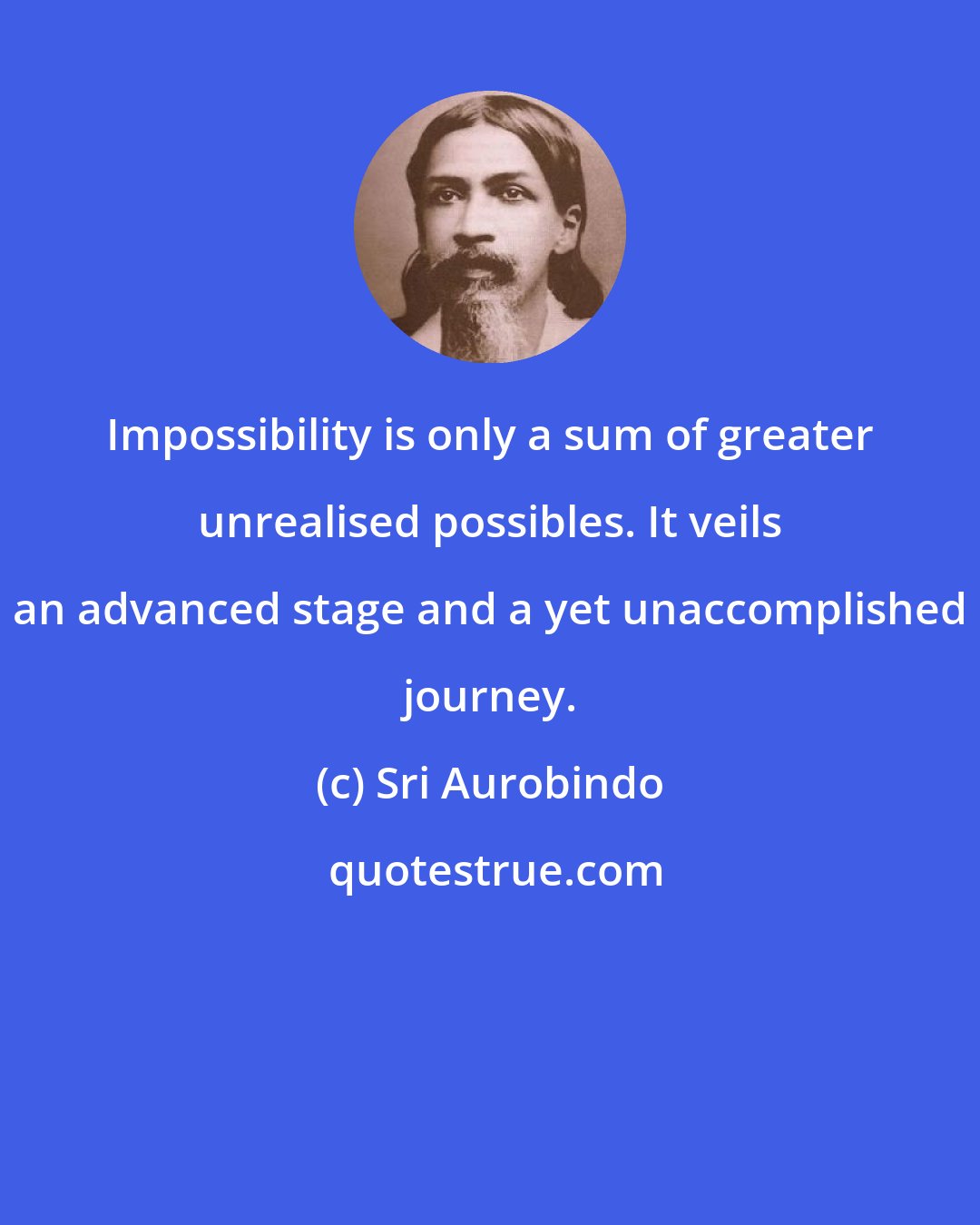 Sri Aurobindo: Impossibility is only a sum of greater unrealised possibles. It veils an advanced stage and a yet unaccomplished journey.