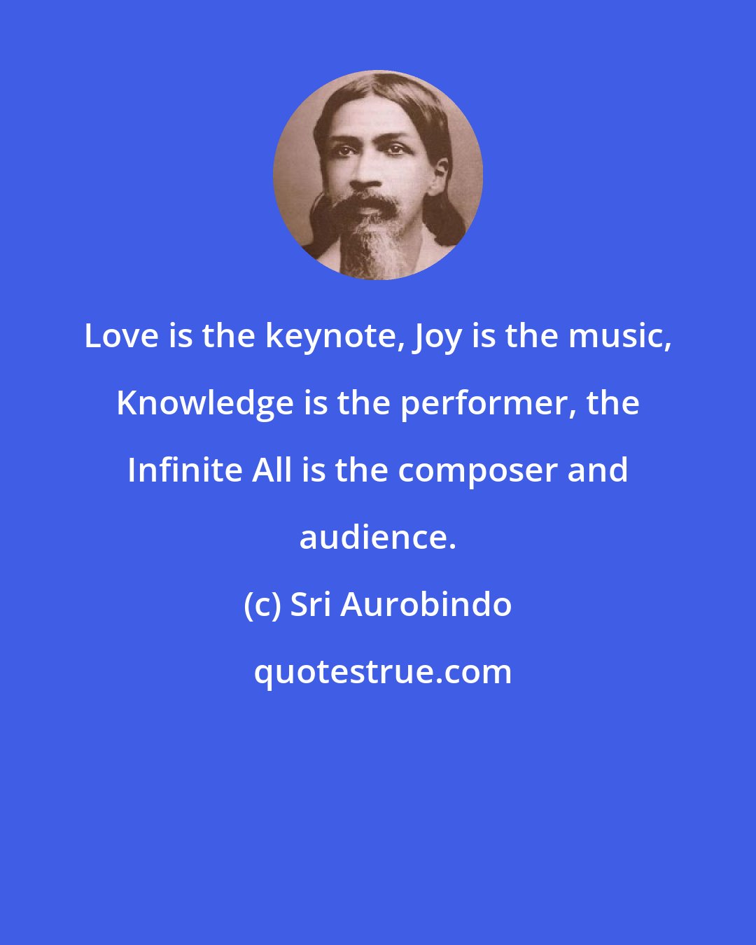 Sri Aurobindo: Love is the keynote, Joy is the music, Knowledge is the performer, the Infinite All is the composer and audience.