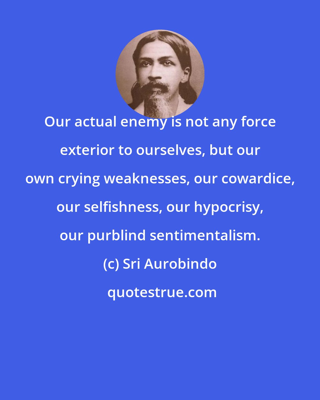 Sri Aurobindo: Our actual enemy is not any force exterior to ourselves, but our own crying weaknesses, our cowardice, our selfishness, our hypocrisy, our purblind sentimentalism.