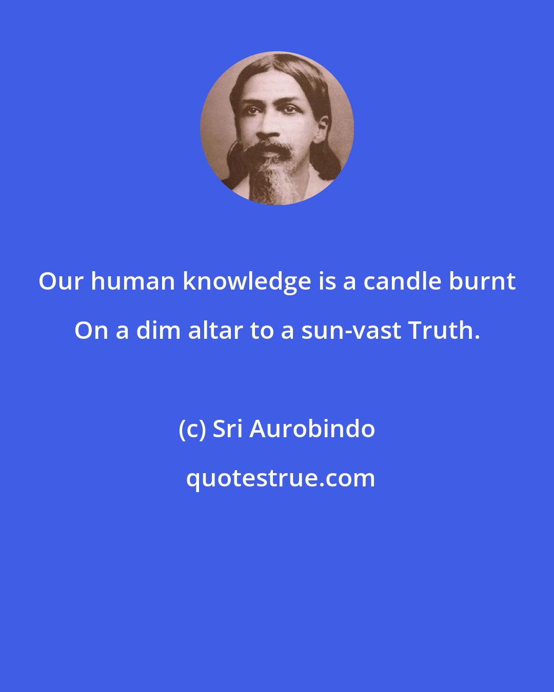 Sri Aurobindo: Our human knowledge is a candle burnt On a dim altar to a sun-vast Truth.