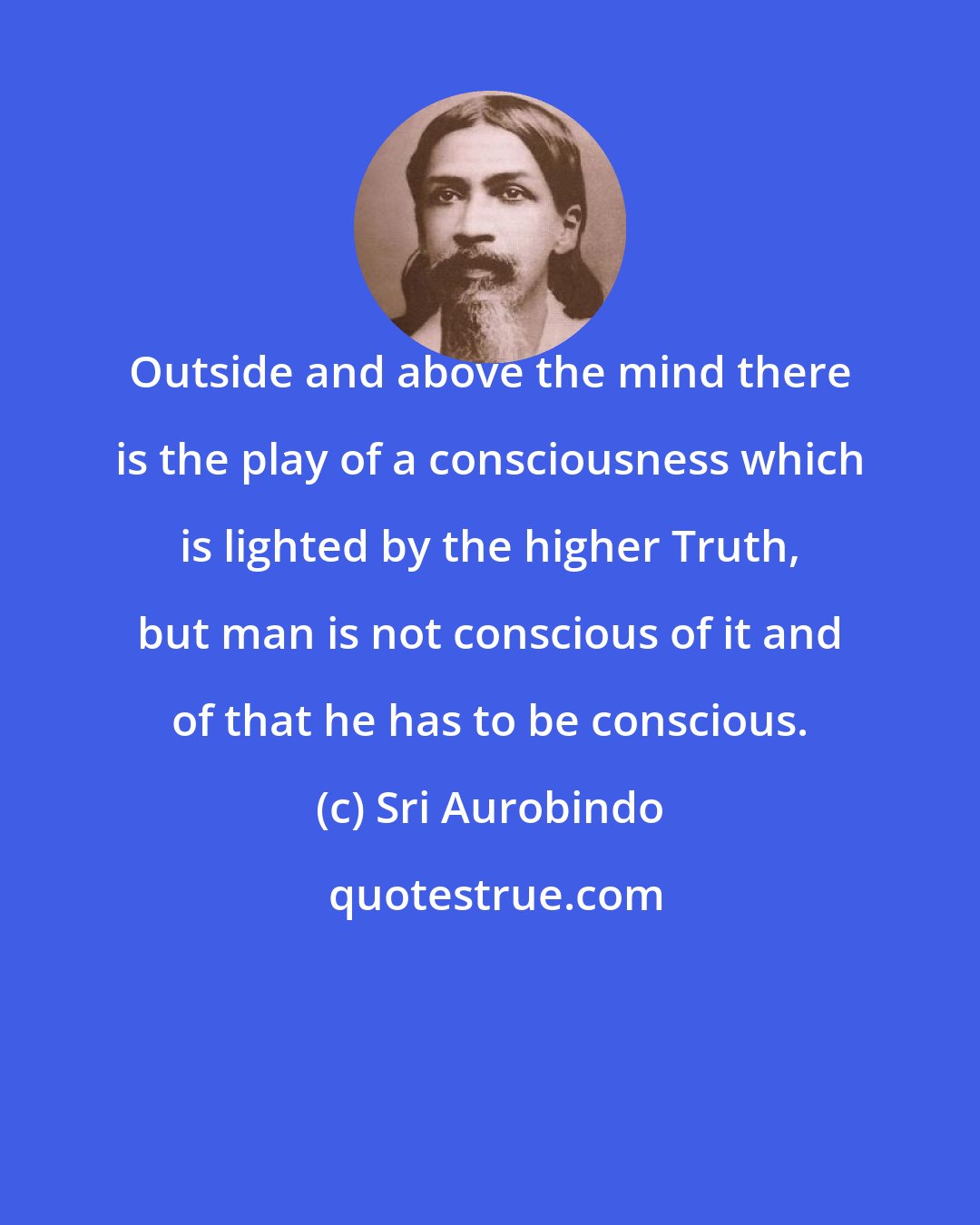 Sri Aurobindo: Outside and above the mind there is the play of a consciousness which is lighted by the higher Truth, but man is not conscious of it and of that he has to be conscious.