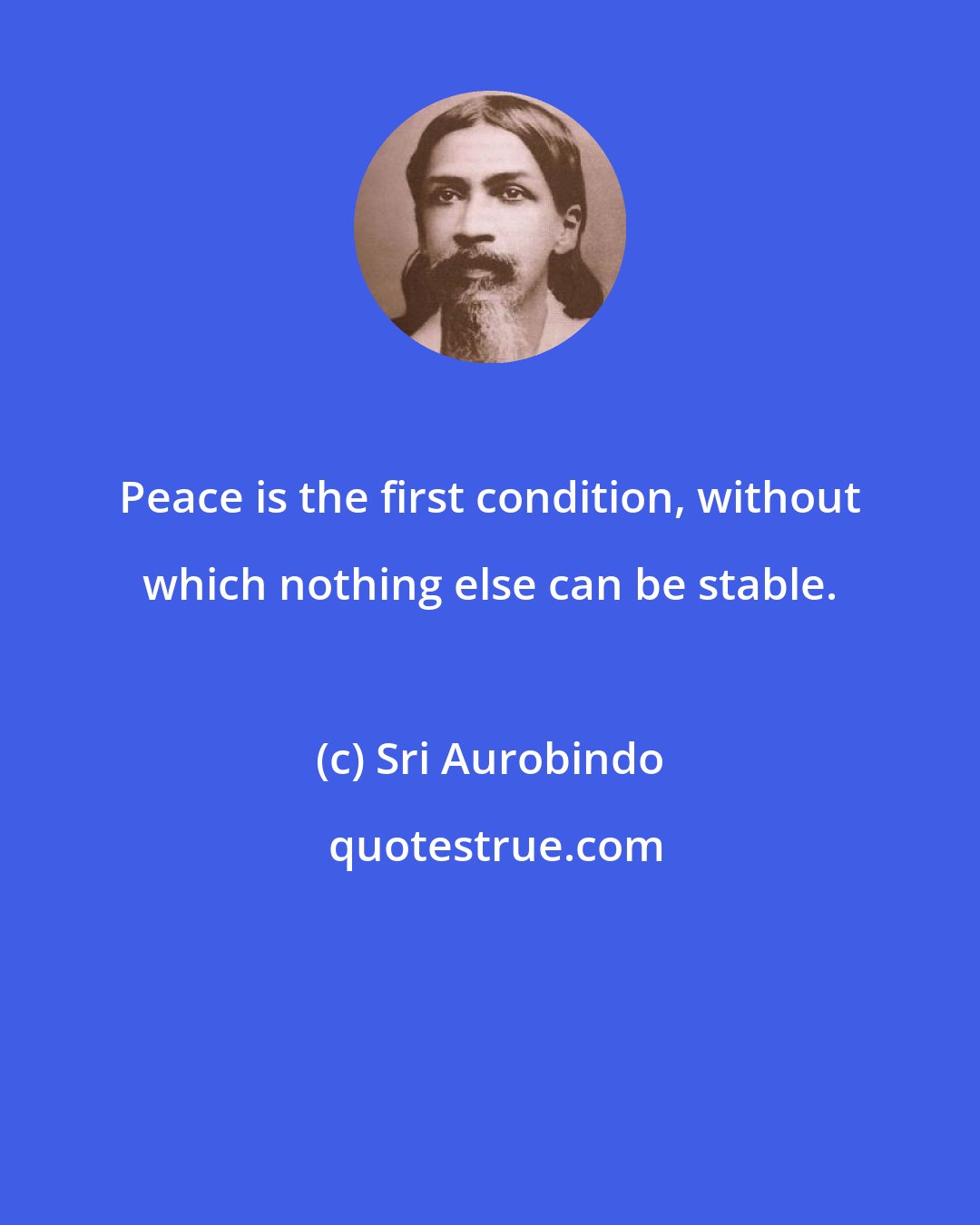 Sri Aurobindo: Peace is the first condition, without which nothing else can be stable.