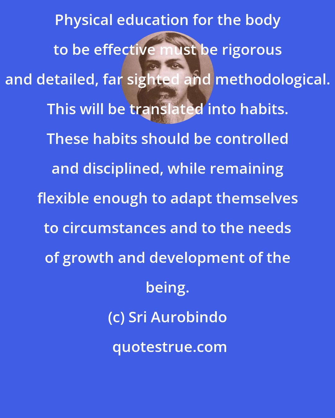 Sri Aurobindo: Physical education for the body to be effective must be rigorous and detailed, far sighted and methodological. This will be translated into habits. These habits should be controlled and disciplined, while remaining flexible enough to adapt themselves to circumstances and to the needs of growth and development of the being.