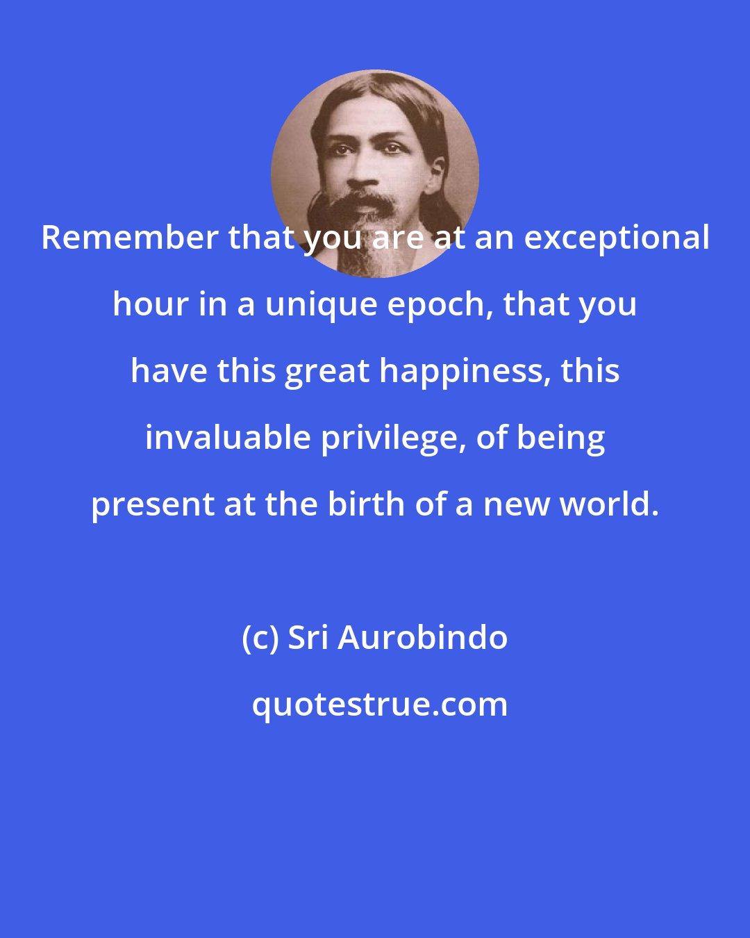 Sri Aurobindo: Remember that you are at an exceptional hour in a unique epoch, that you have this great happiness, this invaluable privilege, of being present at the birth of a new world.