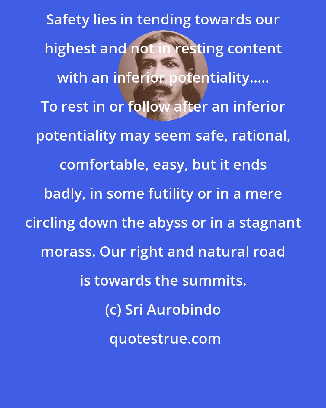 Sri Aurobindo: Safety lies in tending towards our highest and not in resting content with an inferior potentiality..... To rest in or follow after an inferior potentiality may seem safe, rational, comfortable, easy, but it ends badly, in some futility or in a mere circling down the abyss or in a stagnant morass. Our right and natural road is towards the summits.